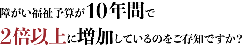 障がい福祉予算が10年間で２倍以上に増加しているのをご存知ですか？