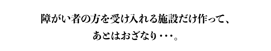 障がい者の方を受け入れる施設だけ作って、あとはおざなり・・・。