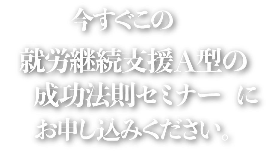 今すぐこの「就労継続支援A型の成功法則セミナー」にお申し込みください