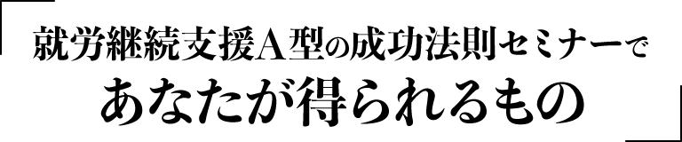 就労継続支援A型の成功法則セミナーであなたが得られるもの