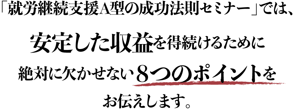 「就労継続支援A型の成功法則セミナー」では、安定した収益を得続けるために絶対に欠かせない８つのポイントをお伝えします。