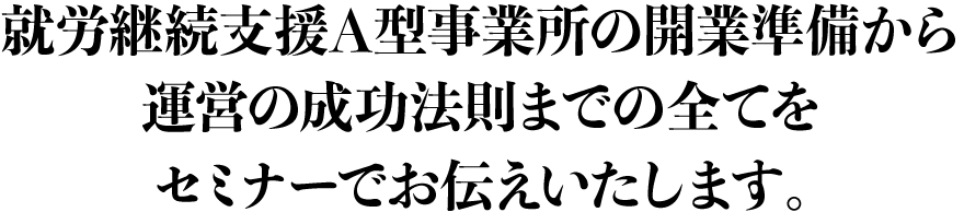 就労継続支援Ａ型事業所の開業準備から運営の成功法則までの全てをセミナーでお伝えいたします